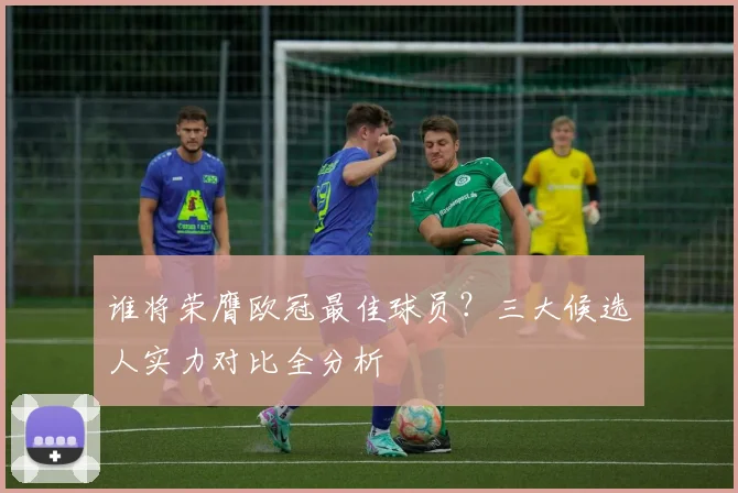 谁将荣膺欧冠最佳球员？三大候选人实力对比全分析
