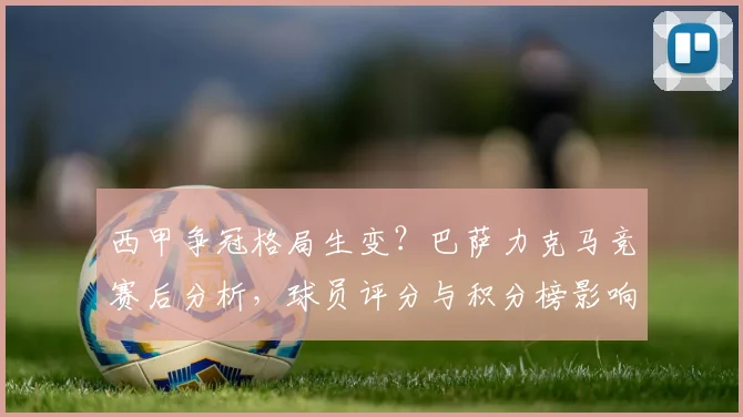 西甲争冠格局生变？巴萨力克马竞赛后分析，球员评分与积分榜影响