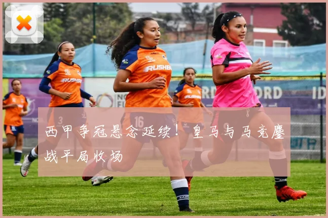 西甲争冠悬念延续！皇马与马竞鏖战平局收场