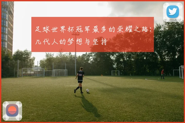 足球世界杯冠军最多的荣耀之路:几代人的梦想与坚持