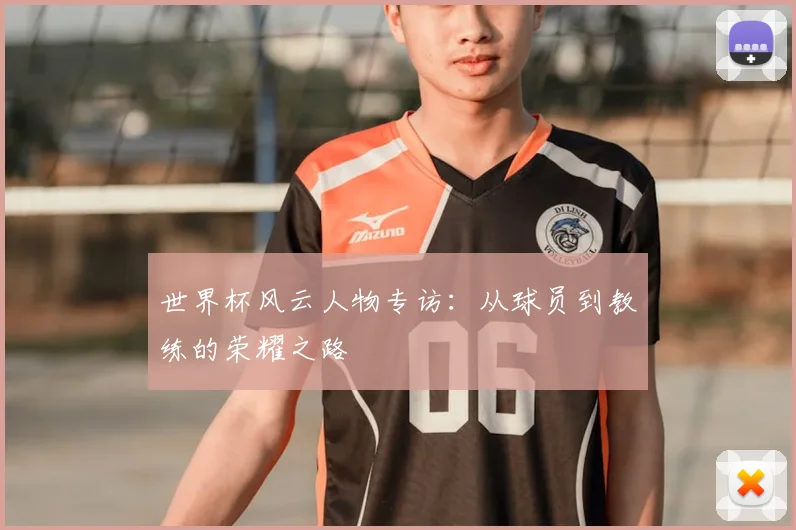 世界杯风云人物专访：从球员到教练的荣耀之路