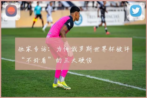 独家专访:为何俄罗斯世界杯被评“不好看”的三大硬伤