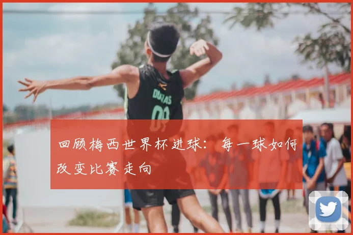 回顾梅西世界杯进球：每一球如何改变比赛走向