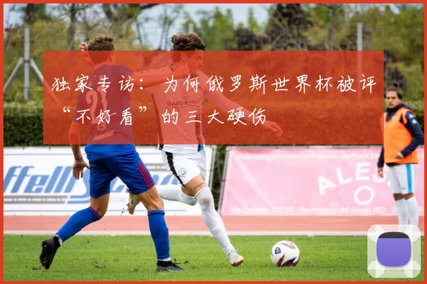 独家专访：为何俄罗斯世界杯被评“不好看”的三大硬伤