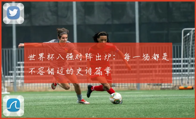 世界杯八强对阵出炉:每一场都是不容错过的史诗篇章