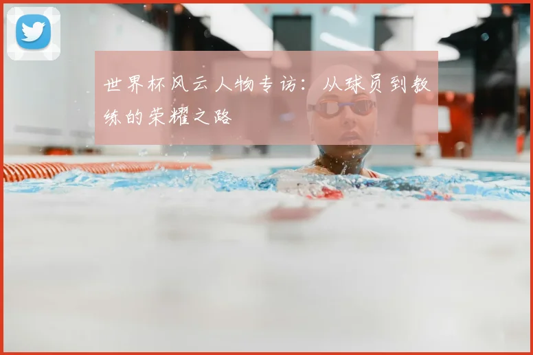 世界杯风云人物专访：从球员到教练的荣耀之路