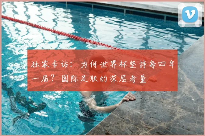 独家专访：为何世界杯坚持每四年一届？国际足联的深层考量