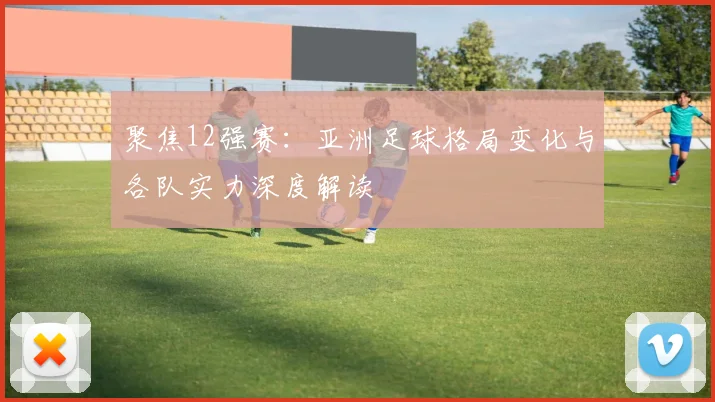 聚焦12强赛:亚洲足球格局变化与各队实力深度解读