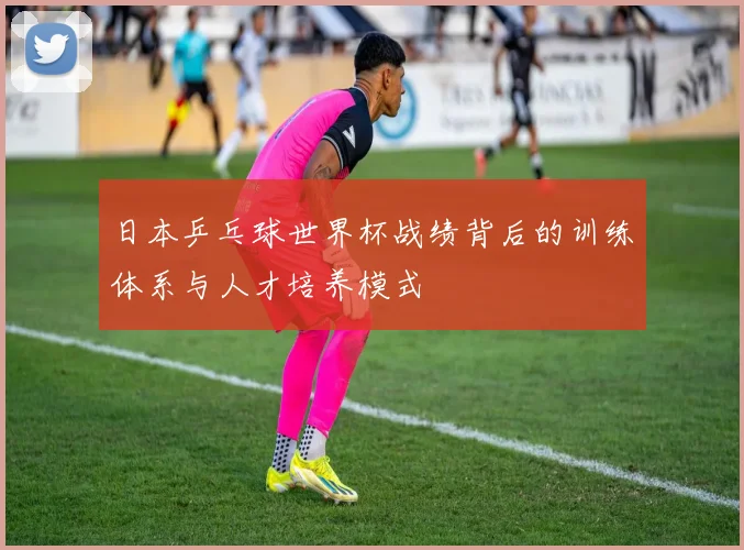 日本乒乓球世界杯战绩背后的训练体系与人才培养模式