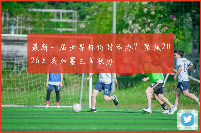 最新一届世界杯何时举办？聚焦2026年美加墨三国联办