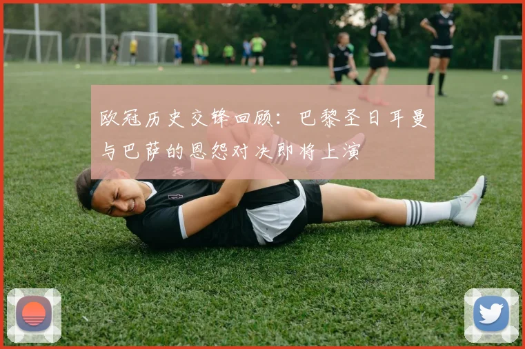欧冠历史交锋回顾：巴黎圣日耳曼与巴萨的恩怨对决即将上演