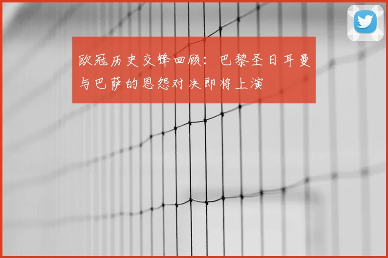 欧冠历史交锋回顾：巴黎圣日耳曼与巴萨的恩怨对决即将上演