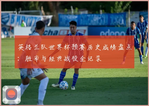 英格兰队世界杯预赛历史成绩盘点：胜率与经典战役全记录