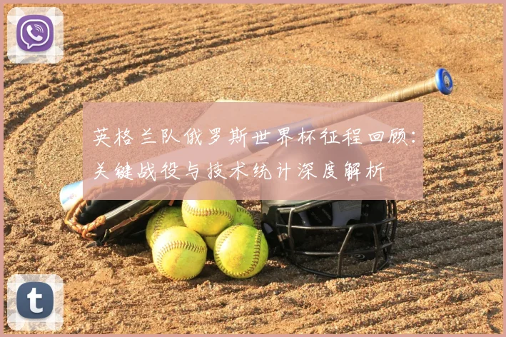 英格兰队俄罗斯世界杯征程回顾:关键战役与技术统计深度解析