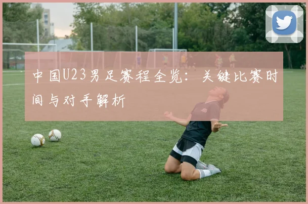 中国U23男足赛程全览：关键比赛时间与对手解析