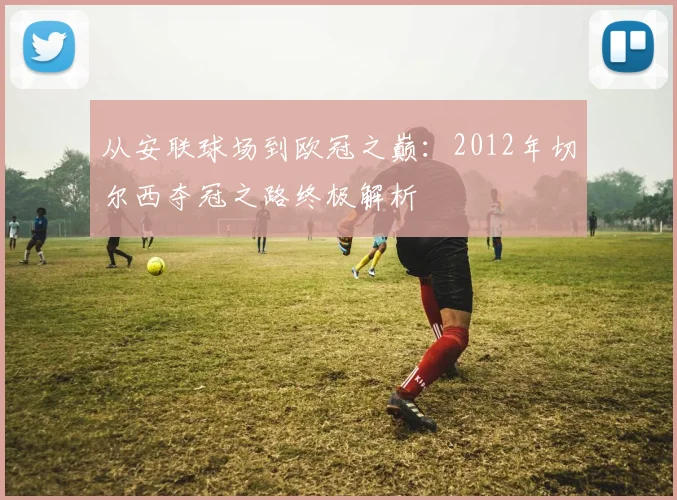 从安联球场到欧冠之巅:2012年切尔西夺冠之路终极解析