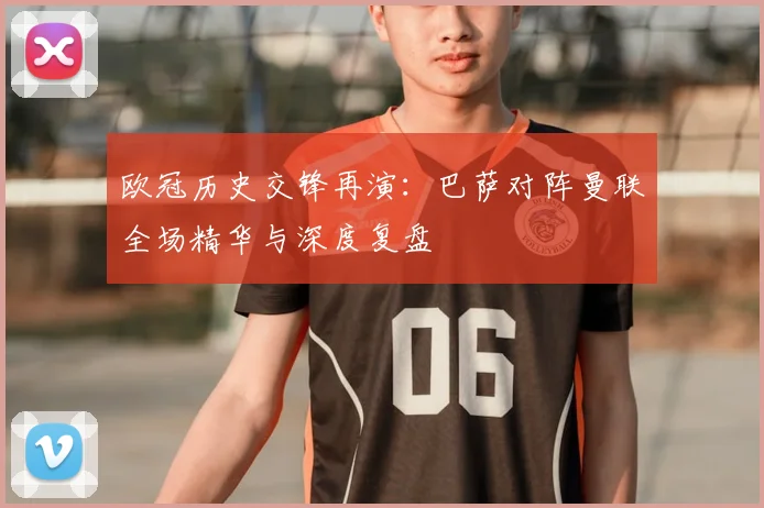 欧冠历史交锋再演:巴萨对阵曼联全场精华与深度复盘