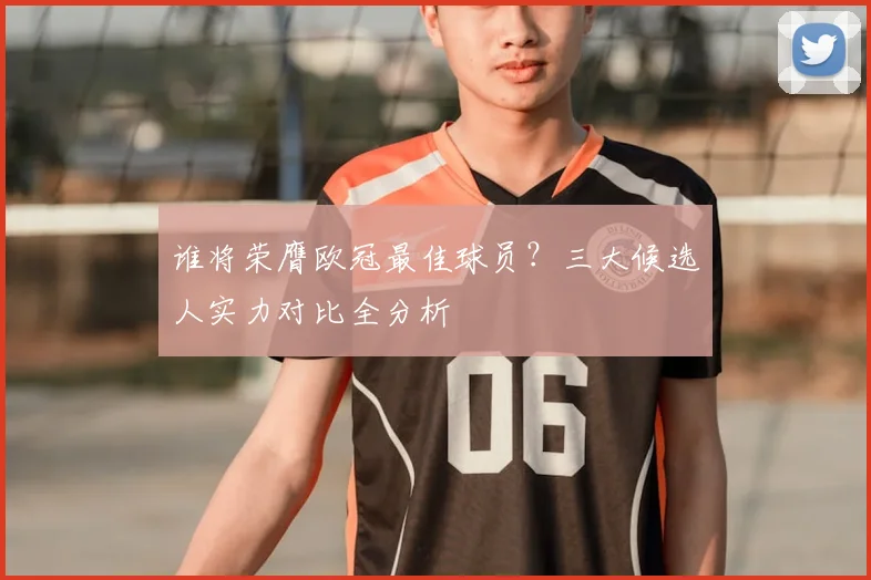 谁将荣膺欧冠最佳球员？三大候选人实力对比全分析